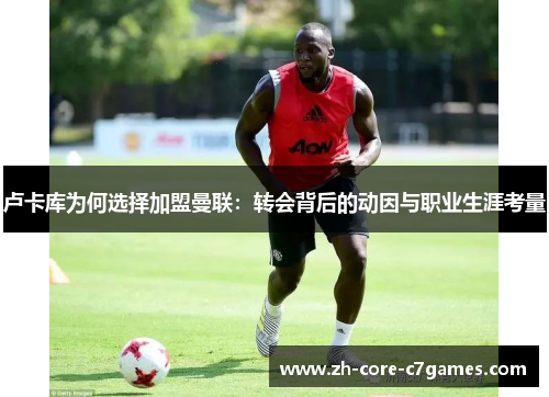 卢卡库为何选择加盟曼联:转会背后的动因与职业生涯考量 卢卡库为何选择加盟曼联:转会背后的动因与职业生涯考量