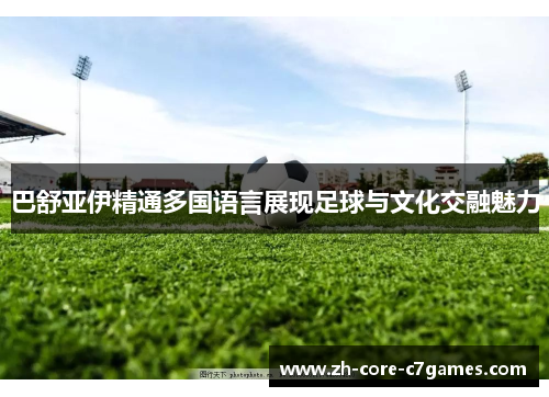 巴舒亚伊精通多国语言展现足球与文化交融魅力