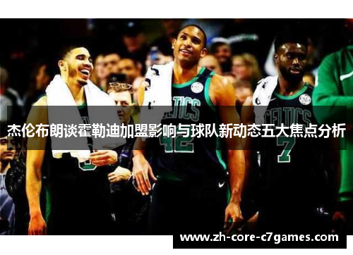 杰伦布朗谈霍勒迪加盟影响与球队新动态五大焦点分析 杰伦布朗谈霍勒迪加盟影响与球队新动态五大焦点分析