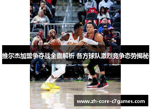 维尔杰加盟争夺战全面解析 各方球队激烈竞争态势揭秘