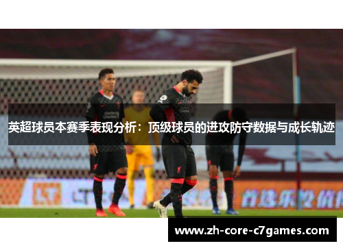 英超球员本赛季表现分析:顶级球员的进攻防守数据与成长轨迹 英超球员本赛季表现分析:顶级球员的进攻防守数据与成长轨迹