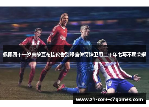 佩佩四十一岁高龄宣布挂靴告别绿茵传奇铁卫用二十年书写不屈荣耀 佩佩四十一岁高龄宣布挂靴告别绿茵传奇铁卫用二十年书写不屈荣耀