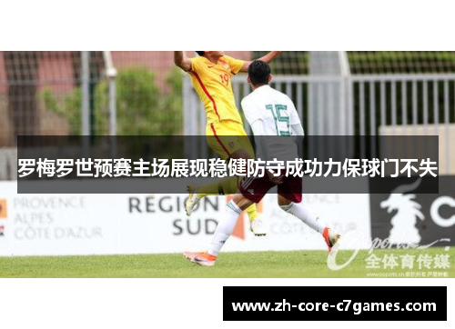罗梅罗世预赛主场展现稳健防守成功力保球门不失 罗梅罗世预赛主场展现稳健防守成功力保球门不失
