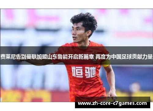 费莱尼告别曼联加盟山东鲁能开启新篇章 再度为中国足球贡献力量