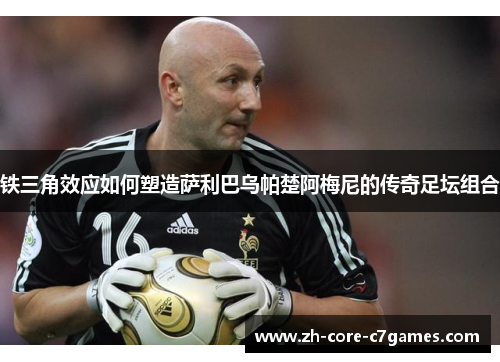 铁三角效应如何塑造萨利巴乌帕楚阿梅尼的传奇足坛组合